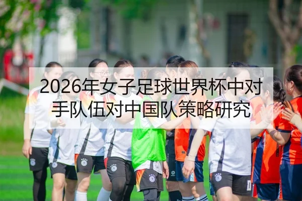 2026年女子足球世界杯中对手队伍对中国队策略研究