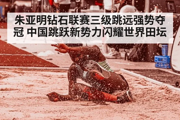 朱亚明钻石联赛三级跳远强势夺冠 中国跳跃新势力闪耀世界田坛